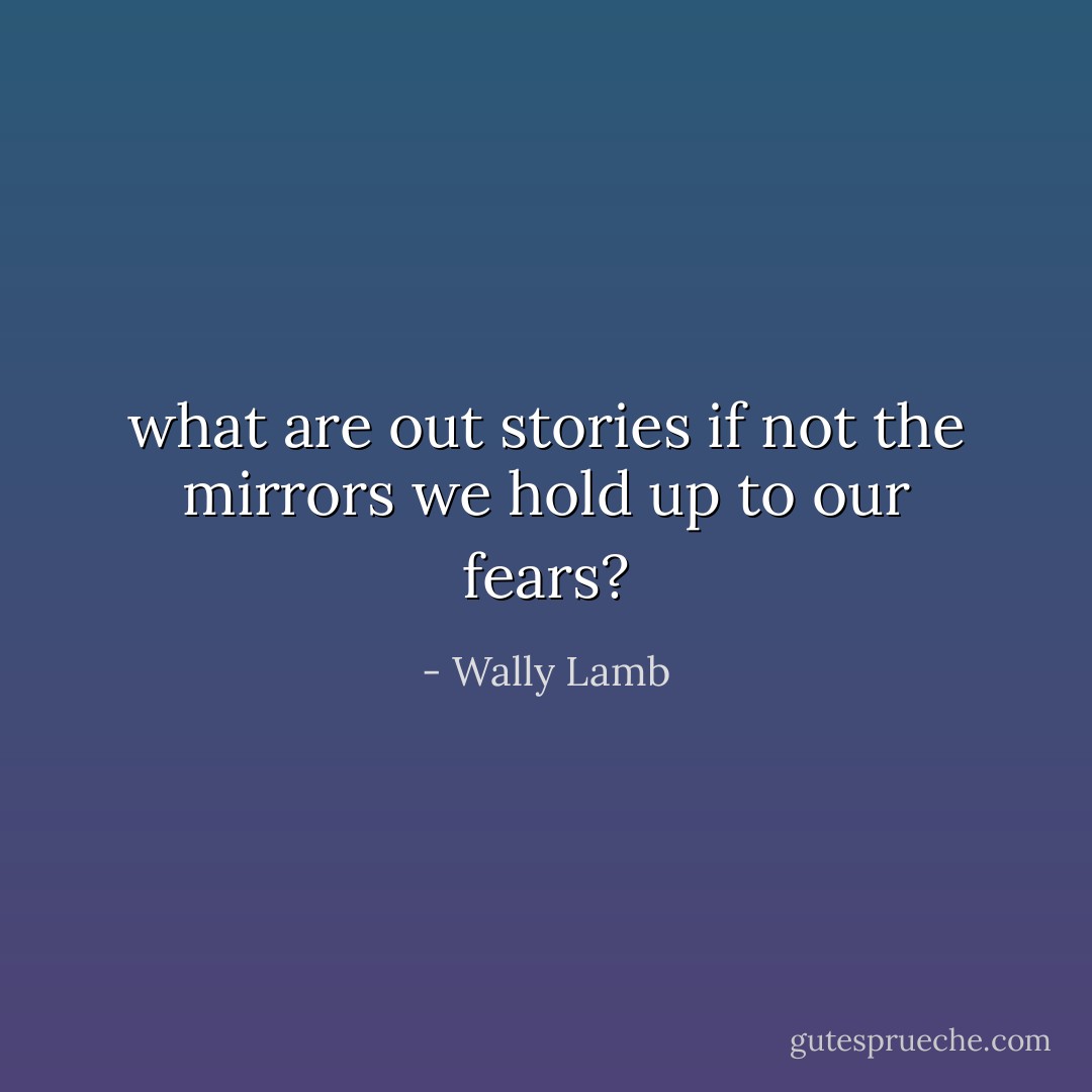 what are out stories if not the mirrors we hold up to our fears? - Wally Lamb