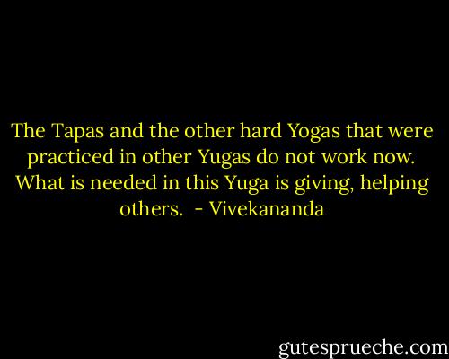 The Tapas and the other hard Yogas that were practiced in other Yugas do not work now. What is needed in this Yuga is giving, helping others.  - Vivekananda