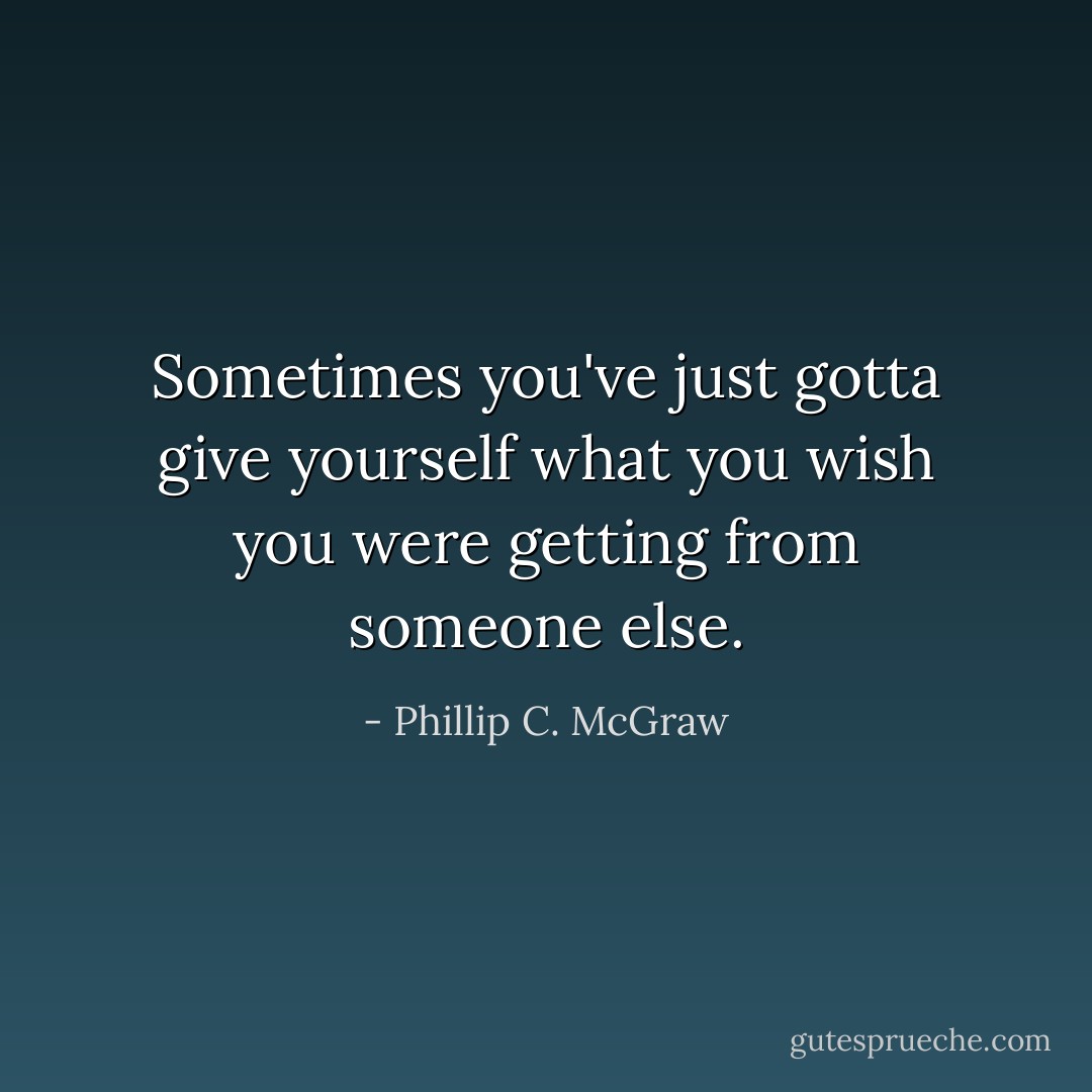 Sometimes you've just gotta give yourself what you wish you were getting from someone else. - Phillip C. McGraw