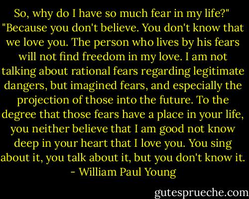 So, why do I have so much fear in my life?"<br /> "Because you don't believe. You don't know that we love you. The person who lives by his fears will not find freedom in my love. I am not talking about rational fears regarding legitimate dangers, but imagined fears, and especially the projection of those into the future. To the degree that those fears have a place in your life, you neither believe that I am good not know deep in your heart that I love you. You sing about it, you talk about it, but you don't know it. - William Paul Young