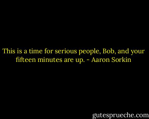 This is a time for serious people, Bob, and your fifteen minutes are up. - Aaron Sorkin