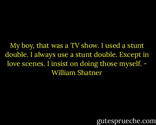 My boy, that was a TV show. I used a stunt double. I always use a stunt double. Except in love scenes. I insist on doing those myself. - William Shatner