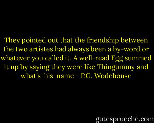 They pointed out that the friendship between the two artistes had always been a by-word or whatever you called it. A well-read Egg summed it up by saying they were like Thingummy and what's-his-name - P.G. Wodehouse