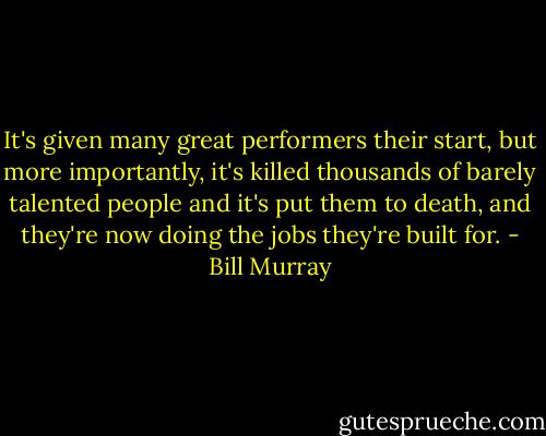 It's given many great performers their start, but more importantly, it's killed thousands of barely talented people and it's put them to death, and they're now doing the jobs they're built for. - Bill Murray