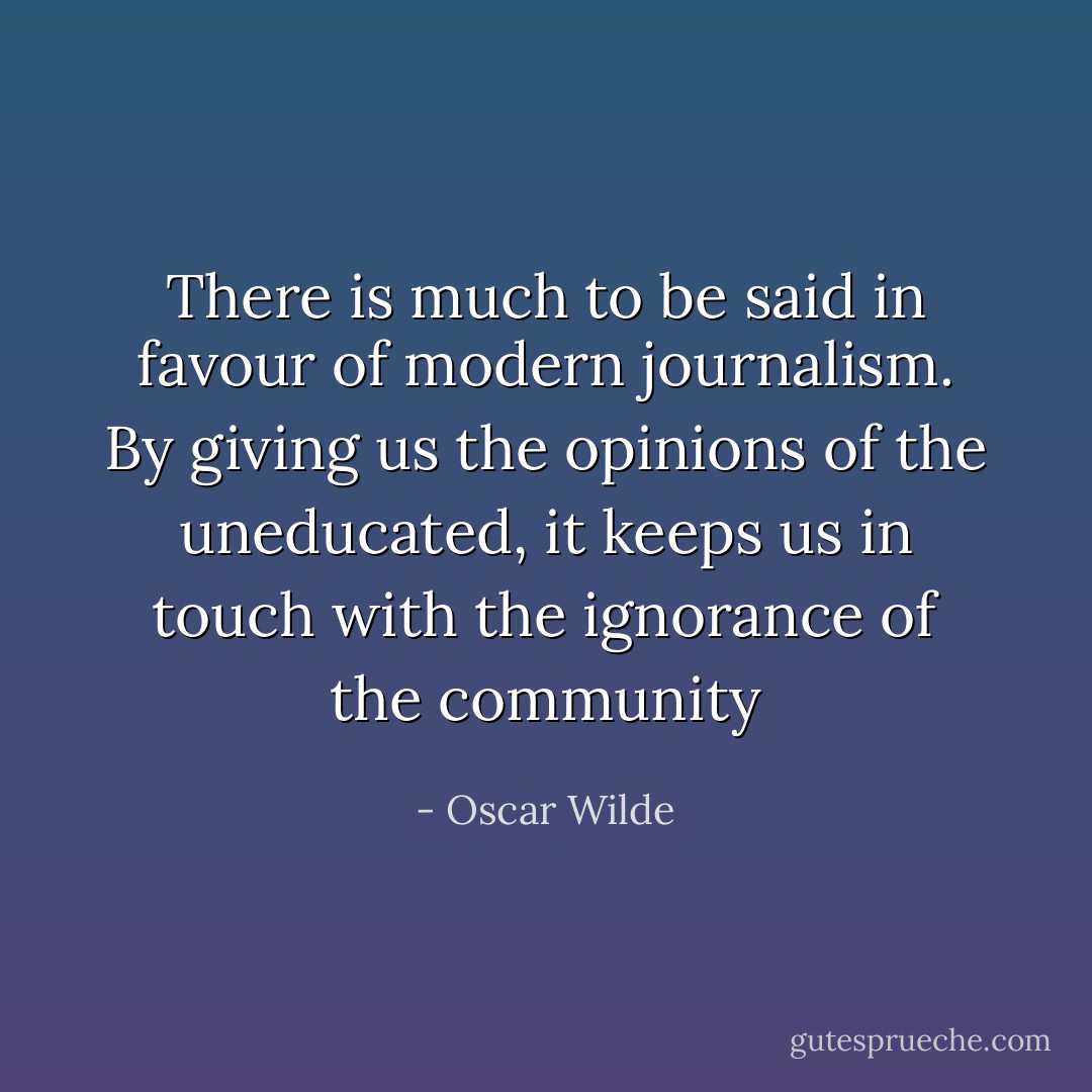 There is much to be said in favour of modern journalism. By giving us the opinions of the uneducated, it keeps us in touch with the ignorance of the community - Oscar Wilde