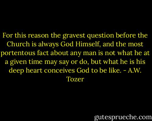 For this reason the gravest question before the Church is always God Himself, and the most portentous fact about any man is not what he at a given time may say or do, but what he is his deep heart conceives God to be like. - A.W. Tozer