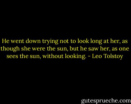 He went down trying not to look long at her, as though she were the sun, but he saw her, as one sees the sun, without looking. - Leo Tolstoy
