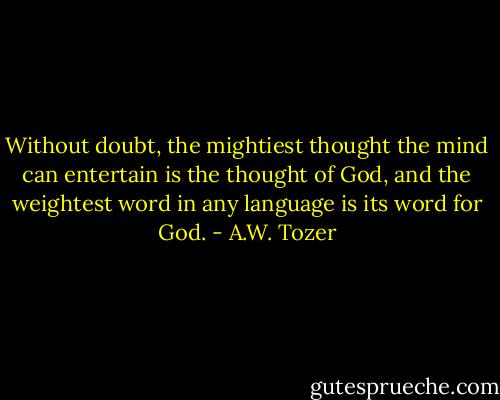 Without doubt, the mightiest thought the mind can entertain is the thought of God, and the weightest word in any language is its word for God. - A.W. Tozer