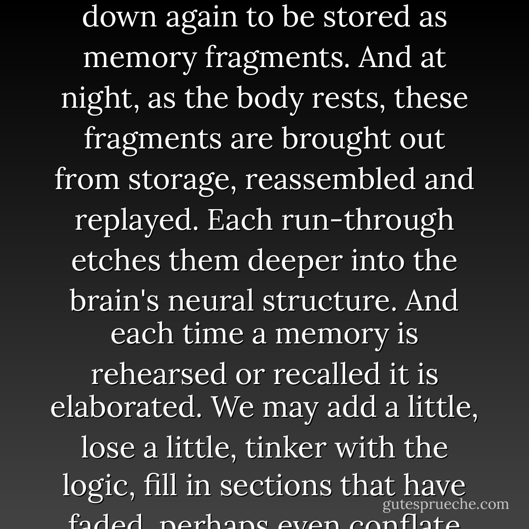 What is human memory?" Manning asked. He gazed at the air as he spoke, as if lecturing an invisible audience - as perhaps he was. "It certainly is not a passive recording mechanism, like a digital disc or a tape. It is more like a story-telling machine. Sensory information is broken down into shards of perception, which are broken down again to be stored as memory fragments. And at night, as the body rests, these fragments are brought out from storage, reassembled and replayed. Each run-through etches them deeper into the brain's neural structure. And each time a memory is rehearsed or recalled it is elaborated. We may add a little, lose a little, tinker with the logic, fill in sections that have faded, perhaps even conflate disparate events. <br /><br />"In extreme cases, we refer to this as confabulation. The brain creates and recreates the past, producing, in the end, a version of events that may bear little resemblance to what actually occurred. To first order, I believe it's true to say that everything I remember is false. - Arthur C. Clarke