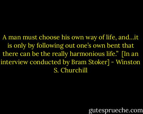 A man must choose his own way of life, and…it is only by following out one’s own bent that there can be the really harmonious life.” <br />[In an interview conducted by Bram Stoker] - Winston S. Churchill