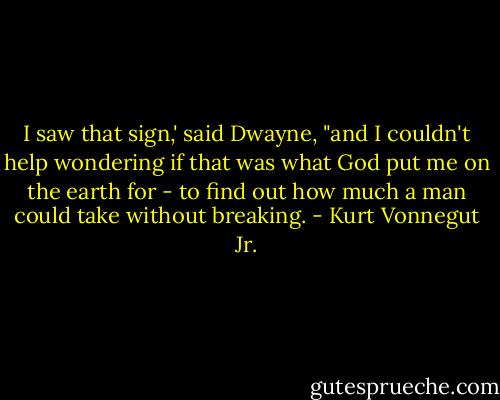 I saw that sign,' said Dwayne, "and I couldn't help wondering if that was what God put me on the earth for - to find out how much a man could take without breaking. - Kurt Vonnegut Jr.