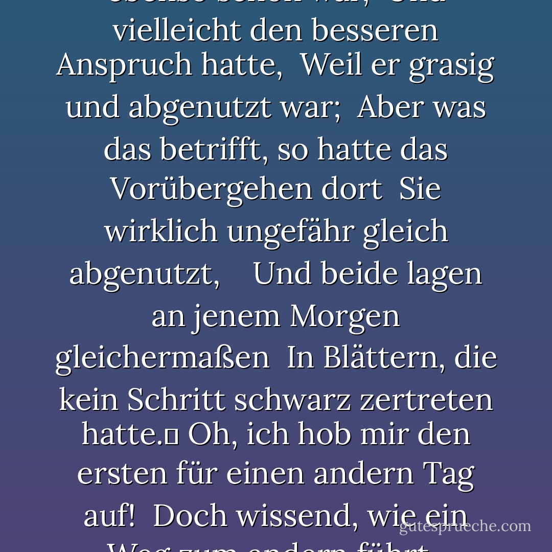 Der Weg, der nicht genommen wurde<br /><br />Zwei Wege trennten sich in einem gelben Wald,<br />Und es tat mir leid, nicht beide zu bereisen <br />Und ein Reisender zu sein, lange stand ich <br />Und schaute den einen hinunter, so weit ich konnte <br />Dorthin, wo er sich im Gestrüpp bog;	 <br /> <br />Dann nahm ich den andern, der ebenso schön war, <br />Und vielleicht den besseren Anspruch hatte, <br />Weil er grasig und abgenutzt war; <br />Aber was das betrifft, so hatte das Vorübergehen dort <br />Sie wirklich ungefähr gleich abgenutzt, <br /> <br />Und beide lagen an jenem Morgen gleichermaßen <br />In Blättern, die kein Schritt schwarz zertreten hatte.	<br />Oh, ich hob mir den ersten für einen andern Tag auf! <br />Doch wissend, wie ein Weg zum andern führt, <br />bezweifelte ich, ob ich jemals zurückkommen würde. <br /> <br />Ich werde dies mit einem Seufzer erzählen, <br />irgendwo in Ewigkeit: <br />Zwei Wege teilten sich in einem Wald, und ich- <br />Ich nahm den weniger begangenen, <br />Und das hat den ganzen Unterschied gemacht. - Robert Frost<