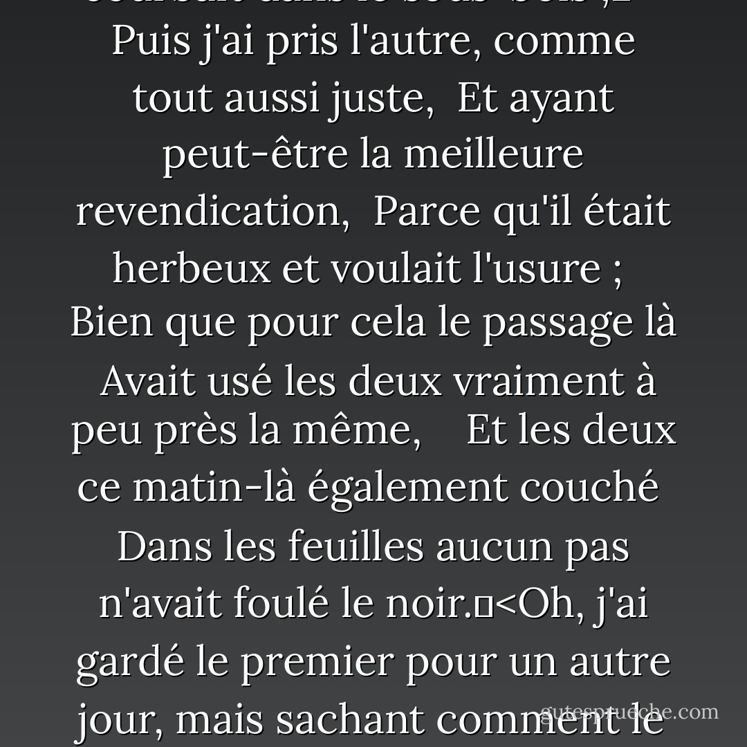 La route non prise<br /><br />Deux routes divergeaient dans un bois jaune,<br />et désolé de ne pas pouvoir les emprunter toutes les deux <br />et d'être un seul voyageur, je suis resté longtemps <br />et j'ai regardé l'une d'elles aussi loin que possible <br />jusqu'à l'endroit où elle se courbait dans le sous-bois ;	 <br /> <br />Puis j'ai pris l'autre, comme tout aussi juste, <br />Et ayant peut-être la meilleure revendication, <br />Parce qu'il était herbeux et voulait l'usure ; <br />Bien que pour cela le passage là <br />Avait usé les deux vraiment à peu près la même, <br /> <br />Et les deux ce matin-là également couché <br />Dans les feuilles aucun pas n'avait foulé le noir.	<Oh, j'ai gardé le premier pour un autre jour, mais sachant comment le chemin mène au chemin, je doutais que je revienne un jour. Je raconterai ceci avec un soupir quelque part dans les siècles des siècles : deux chemins se sont séparés dans un bois, et j'ai pris celui qui était le moins emprunté, et cela a fait toute la différence. - Robert Frost