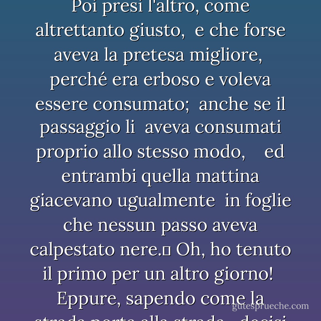 La strada non presa<br /><br />Due strade divergevano in un bosco giallo,<br />e dispiaciuto di non poterle percorrere entrambe <br />e di essere un solo viaggiatore, mi fermai a lungo <br />e ne guardai una il più possibile <br />fino a dove si piegava nel sottobosco;	 <br /> <br />Poi presi l'altro, come altrettanto giusto, <br />e che forse aveva la pretesa migliore, <br />perché era erboso e voleva essere consumato; <br />anche se il passaggio li <br />aveva consumati proprio allo stesso modo, <br /> <br />ed entrambi quella mattina giacevano ugualmente <br />in foglie che nessun passo aveva calpestato nere.	<br />Oh, ho tenuto il primo per un altro giorno! <br />Eppure, sapendo come la strada porta alla strada, <br />decisi se sarei mai tornato. <br /> <br />Lo racconterò con un sospiro <br />Da qualche parte, secoli e secoli dopo: <br />Due strade divergevano in un bosco, e io <br />ho preso quella meno battuta, <br />e questo ha fatto la differenza. - Robert Frost