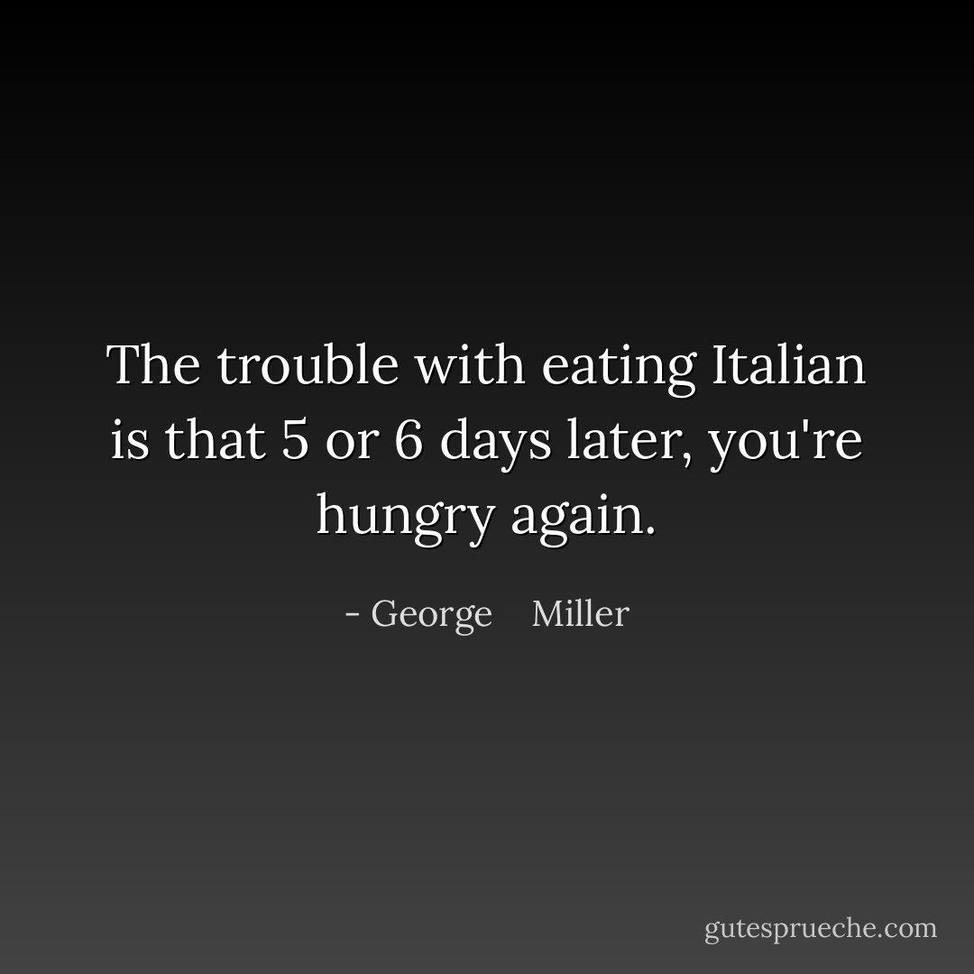 The trouble with eating Italian is that 5 or 6 days later, you're hungry again. - George    Miller