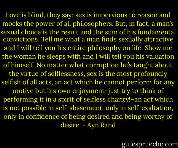 Love is blind, they say; sex is impervious to reason and mocks the power of all philosophers. But, in fact, a man’s sexual choice is the result and the sum of his fundamental convictions. Tell me what a man finds sexually attractive and I will tell you his entire philosophy on life. Show me the woman he sleeps with and I will tell you his valuation of himself. No matter what corruption he’s taught about the virtue of selflessness, sex is the most profoundly selfish of all acts, an act which he cannot perform for any motive but his own enjoyment–just try to think of performing it in a spirit of selfless charity!–an act which is not possible in self-abasement, only in self-exaltation, only in confidence of being desired and being worthy of desire. - Ayn Rand