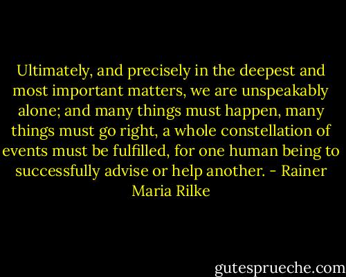 Ultimately, and precisely in the deepest and most important matters, we are unspeakably alone; and many things must happen, many things must go right, a whole constellation of events must be fulfilled, for one human being to successfully advise or help another. - Rainer Maria Rilke