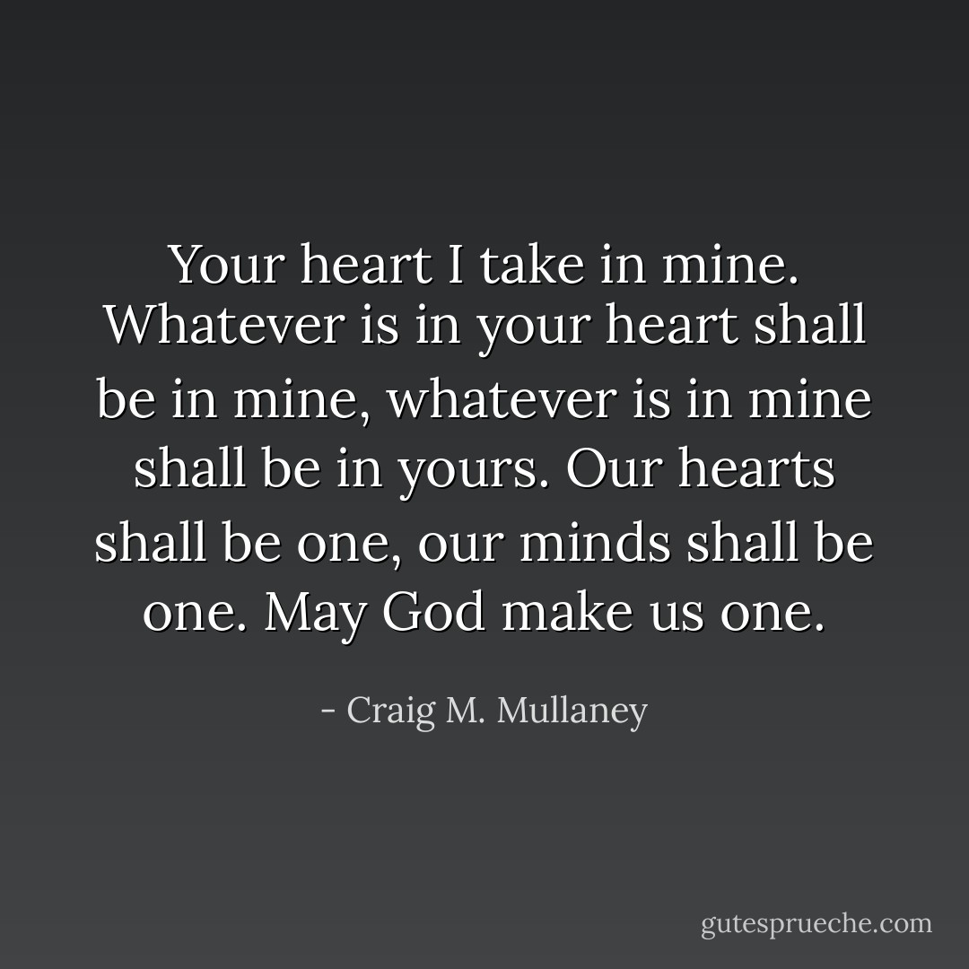 Your heart I take in mine. Whatever is in your heart shall be in mine, whatever is in mine shall be in yours. Our hearts shall be one, our minds shall be one. May God make us one. - Craig M. Mullaney