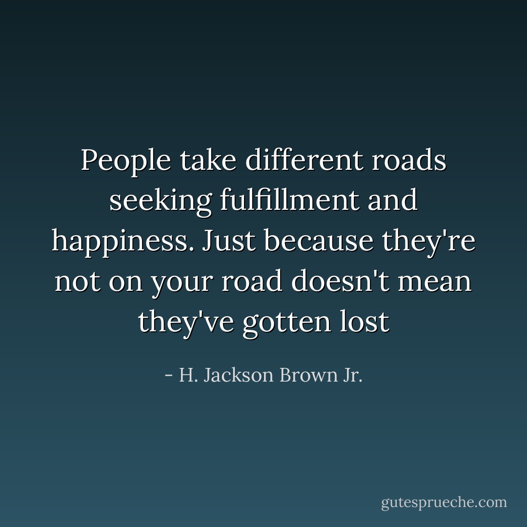 People take different roads seeking fulfillment and happiness. Just because they're not on your road doesn't mean they've gotten lost - H. Jackson Brown Jr.