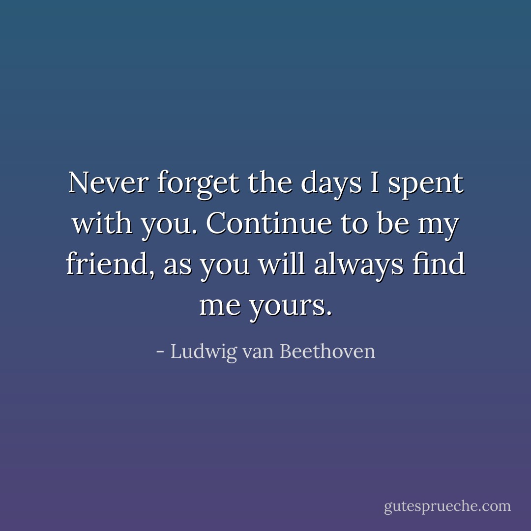 Never forget the days I spent with you. Continue to be my friend, as you will always find me yours. - Ludwig van Beethoven