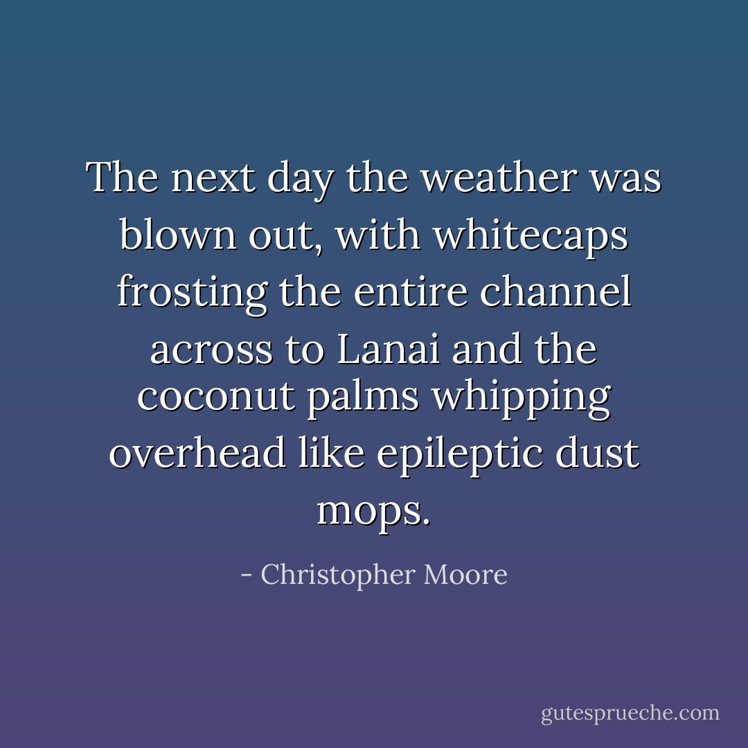 The next day the weather was blown out, with whitecaps frosting the entire channel across to Lanai and the coconut palms whipping overhead like epileptic dust mops. - Christopher Moore