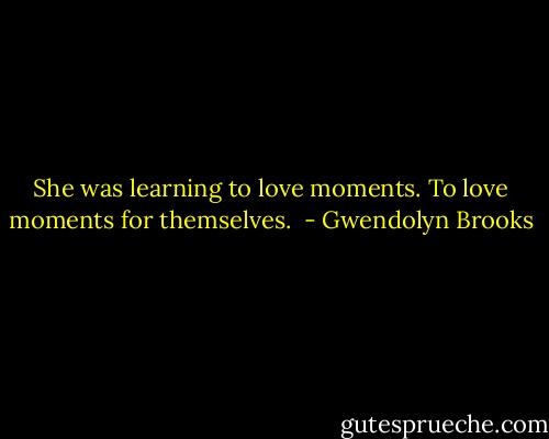 She was learning to love moments. To love moments for themselves.  - Gwendolyn Brooks