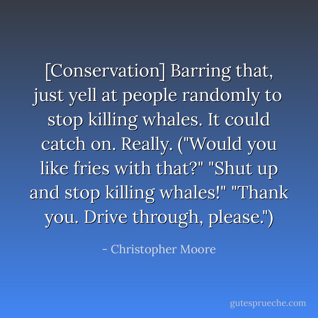 [Conservation] Barring that, just yell at people randomly to stop killing whales. It could catch on. Really.<br />("Would you like fries with that?"<br />"Shut up and stop killing whales!"<br />"Thank you. Drive through, please.") - Christopher Moore