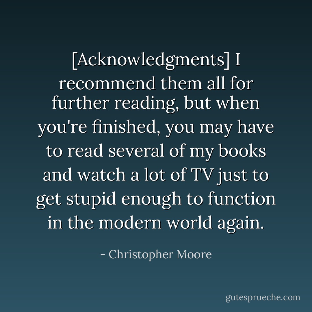 [Acknowledgments] I recommend them all for further reading, but when you're finished, you may have to read several of my books and watch a lot of TV just to get stupid enough to function in the modern world again. - Christopher Moore