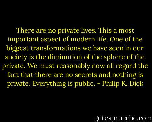 There are no private lives. This a most important aspect of modern life. One of the biggest transformations we have seen in our society is the diminution of the sphere of the private. We must reasonably now all regard the fact that there are no secrets and nothing is private. Everything is public. - Philip K. Dick