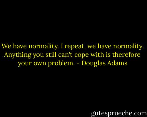 We have normality. I repeat, we have normality. Anything you still can't cope with is therefore your own problem. - Douglas Adams