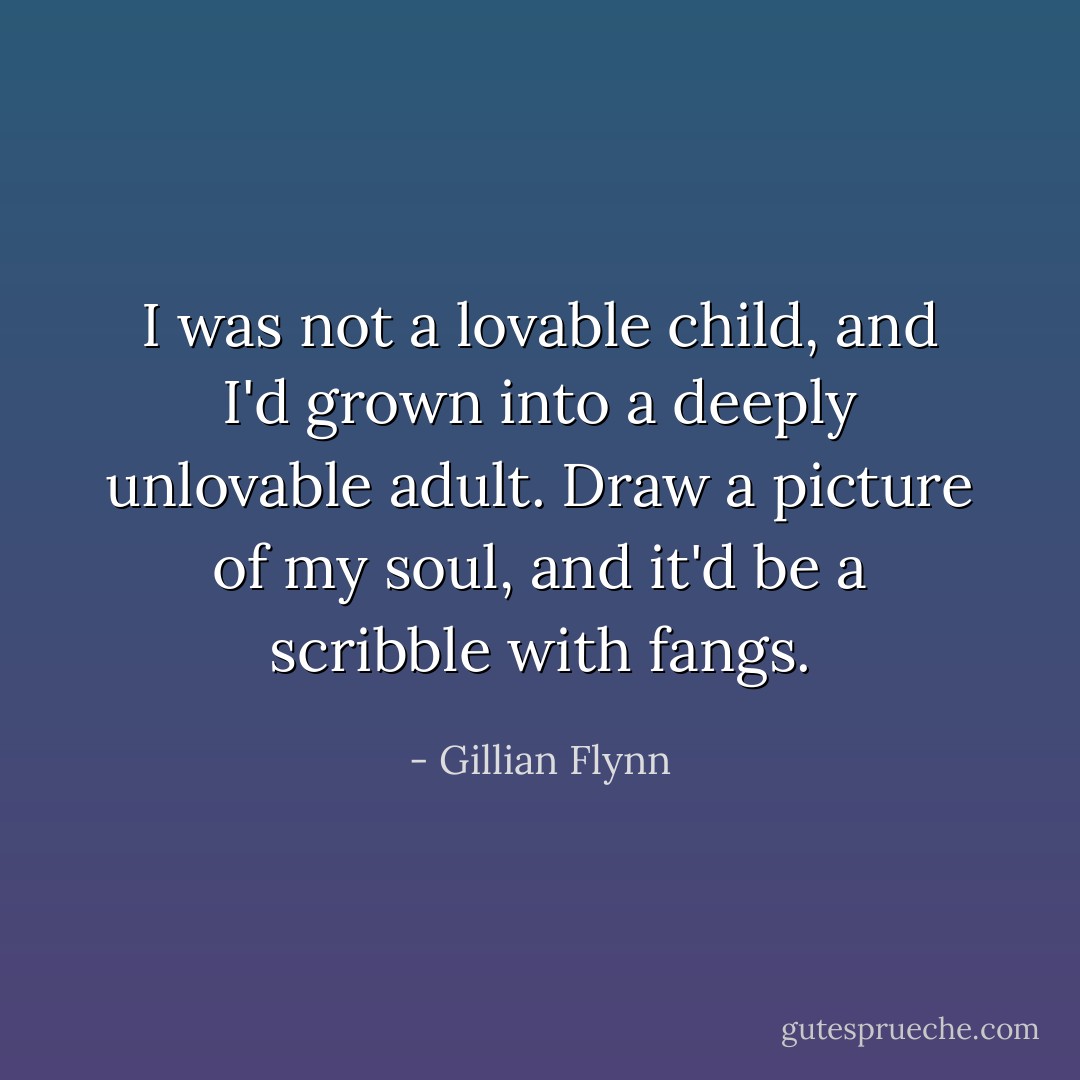 I was not a lovable child, and I'd grown into a deeply unlovable adult. Draw a picture of my soul, and it'd be a scribble with fangs. - Gillian Flynn