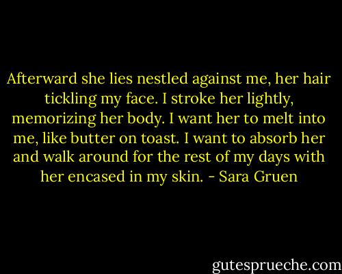 Afterward she lies nestled against me, her hair tickling my face. I stroke her lightly, memorizing her body. I want her to melt into me, like butter on toast. I want to absorb her and walk around for the rest of my days with her encased in my skin. - Sara Gruen