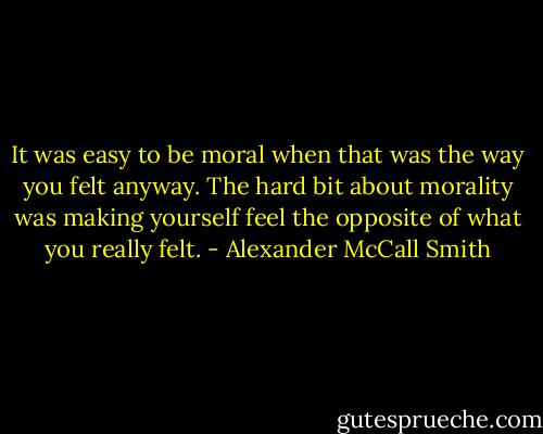 It was easy to be moral when that was the way you felt anyway. The hard bit about morality was making yourself feel the opposite of what you really felt. - Alexander McCall Smith
