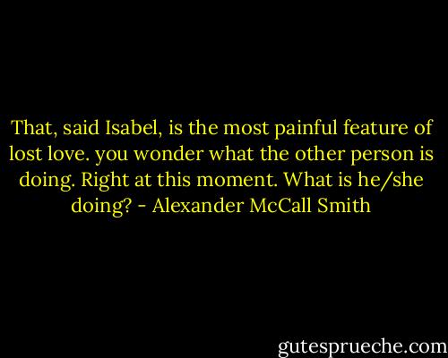 That, said Isabel, is the most painful feature of lost love. you wonder what the other person is doing. Right at this moment. What is he/she doing? - Alexander McCall Smith