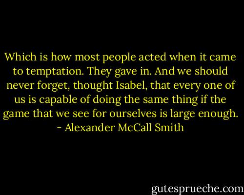 Which is how most people acted when it came to temptation. They gave in. And we should never forget, thought Isabel, that every one of us is capable of doing the same thing if the game that we see for ourselves is large enough. - Alexander McCall Smith