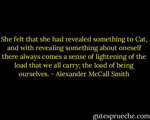 She felt that she had revealed something to Cat, and with revealing something about oneself there always comes a sense of lightening of the load that we all carry; the load of being ourselves. - Alexander McCall Smith