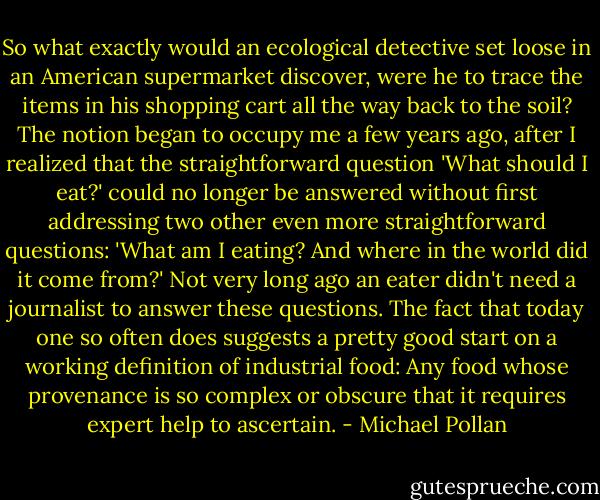 So what exactly would an ecological detective set loose in an American supermarket discover, were he to trace the items in his shopping cart all the way back to the soil? The notion began to occupy me a few years ago, after I realized that the straightforward question 'What should I eat?' could no longer be answered without first addressing two other even more straightforward questions: 'What am I eating? And where in the world did it come from?' Not very long ago an eater didn't need a journalist to answer these questions. The fact that today one so often does suggests a pretty good start on a working definition of industrial food: Any food whose provenance is so complex or obscure that it requires expert help to ascertain. - Michael Pollan