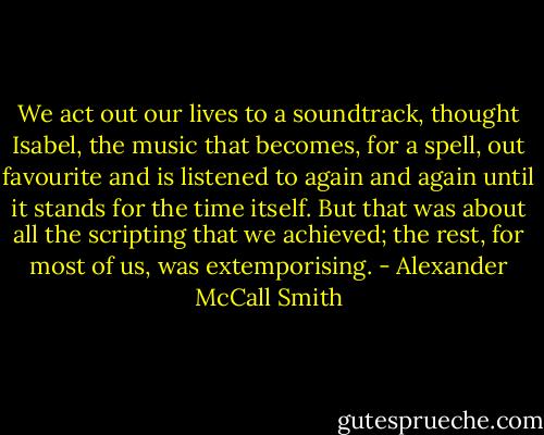 We act out our lives to a soundtrack, thought Isabel, the music that becomes, for a spell, out favourite and is listened to again and again until it stands for the time itself. But that was about all the scripting that we achieved; the rest, for most of us, was extemporising. - Alexander McCall Smith