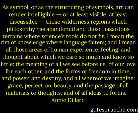 As symbol, or as the structuring of symbols, art can render intelligible -- or at least visible, at least discussible -- those wilderness regions which philosophy has abandoned and those hazardous terrains where science's tools do not fit. I mean the rim of knowledge where language falters; and I mean all those areas of human experience, feeling, and thought about which we care so much and know so little: the meaning of all we see before us, of our love for each other, and the forms of freedom in time, and power, and destiny, and all whereof we imagine: grace, perfection, beauty, and the passage of all materials to thoughts, and of all ideas to forms. - Annie Dillard