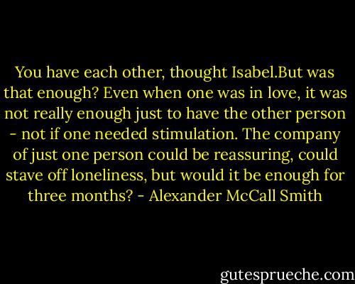 You have each other, thought Isabel.But was that enough? Even when one was in love, it was not really enough just to have the other person - not if one needed stimulation. The company of just one person could be reassuring, could stave off loneliness, but would it be enough for three months? - Alexander McCall Smith