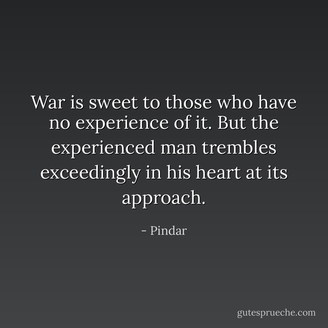 War is sweet to those who have no experience of it. But the experienced man trembles exceedingly in his heart at its approach. - Pindar