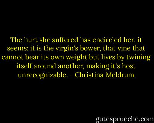 The hurt she suffered has encircled her, it seems: it is the virgin's bower, that vine that cannot bear its own weight but lives by twining itself around another, making it's host unrecognizable. - Christina Meldrum