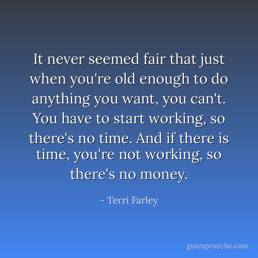 It never seemed fair that just when you're old enough to do anything you want, you can't. You have to start working, so there's no time. And if there is time, you're not working, so there's no money. - Terri Farley