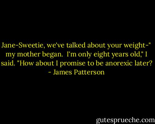 Jane-Sweetie, we've talked about your weight-" my mother began.<br /><br />I'm only eight years old," I said. "How about I promise to be anorexic later? - James Patterson
