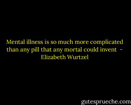 Mental illness is so much more complicated than any pill that any mortal could invent  - Elizabeth Wurtzel