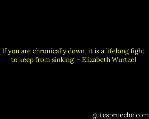 If you are chronically down, it is a lifelong fight to keep from sinking  - Elizabeth Wurtzel