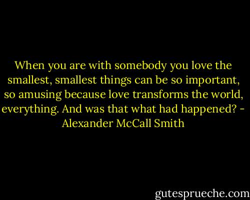 When you are with somebody you love the smallest, smallest things can be so important, so amusing because love transforms the world, everything. And was that what had happened? - Alexander McCall Smith