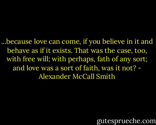 ...because love can come, if you believe in it and behave as if it exists. That was the case, too, with free will; with perhaps, fath of any sort; and love was a sort of faith, was it not? - Alexander McCall Smith