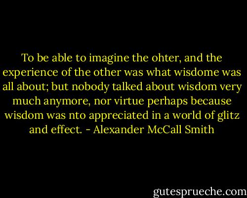 To be able to imagine the ohter, and the experience of the other was what wisdome was all about; but nobody talked about wisdom very much anymore, nor virtue perhaps because wisdom was nto appreciated in a world of glitz and effect. - Alexander McCall Smith