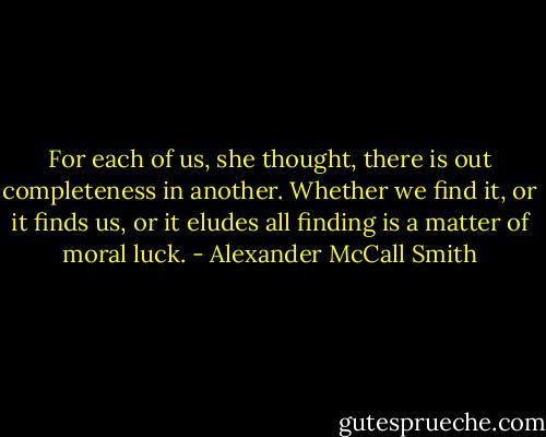 For each of us, she thought, there is out completeness in another. Whether we find it, or it finds us, or it eludes all finding is a matter of moral luck. - Alexander McCall Smith